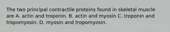 The two principal contractile proteins found in skeletal muscle are A. actin and troponin. B. actin and myosin C. troponin and tropomyosin. D. myosin and tropomyosin.