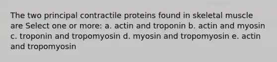 The two principal contractile proteins found in skeletal muscle are Select one or more: a. actin and troponin b. actin and myosin c. troponin and tropomyosin d. myosin and tropomyosin e. actin and tropomyosin