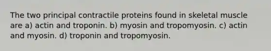 The two principal contractile proteins found in skeletal muscle are a) actin and troponin. b) myosin and tropomyosin. c) actin and myosin. d) troponin and tropomyosin.