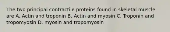 The two principal contractile proteins found in skeletal muscle are A. Actin and troponin B. Actin and myosin C. Troponin and tropomyosin D. myosin and tropomyosin