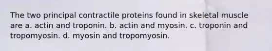 The two principal contractile proteins found in skeletal muscle are a. actin and troponin. b. actin and myosin. c. troponin and tropomyosin. d. myosin and tropomyosin.