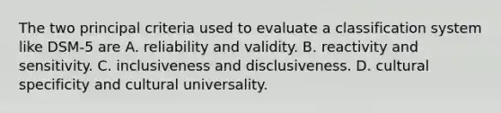 The two principal criteria used to evaluate a classification system like DSM-5 are A. reliability and validity. B. reactivity and sensitivity. C. inclusiveness and disclusiveness. D. cultural specificity and cultural universality.