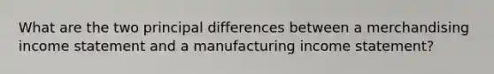 What are the two principal differences between a merchandising income statement and a manufacturing income statement?