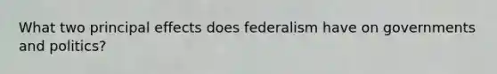 What two principal effects does federalism have on governments and politics?