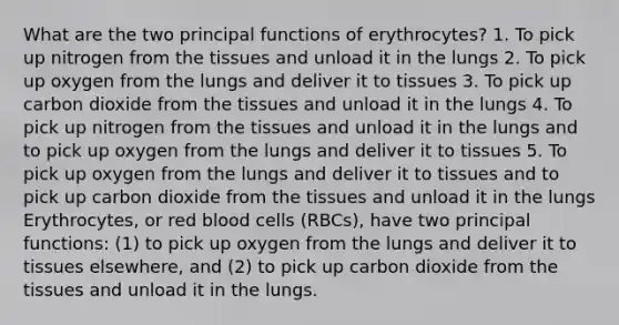 What are the two principal functions of erythrocytes? 1. To pick up nitrogen from the tissues and unload it in the lungs 2. To pick up oxygen from the lungs and deliver it to tissues 3. To pick up carbon dioxide from the tissues and unload it in the lungs 4. To pick up nitrogen from the tissues and unload it in the lungs and to pick up oxygen from the lungs and deliver it to tissues 5. To pick up oxygen from the lungs and deliver it to tissues and to pick up carbon dioxide from the tissues and unload it in the lungs Erythrocytes, or red blood cells (RBCs), have two principal functions: (1) to pick up oxygen from the lungs and deliver it to tissues elsewhere, and (2) to pick up carbon dioxide from the tissues and unload it in the lungs.