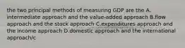 the two principal methods of measuring GDP are the A. intermediate approach and the value-added approach B.flow approach and the stock approach C.expenditures approach and the income approach D.domestic approach and the international approach/c