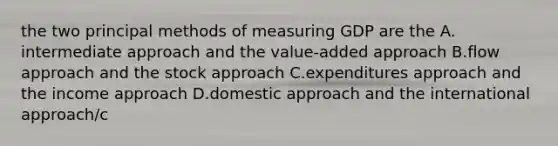 the two principal methods of measuring GDP are the A. intermediate approach and the value-added approach B.flow approach and the stock approach C.expenditures approach and the income approach D.domestic approach and the international approach/c