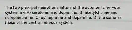 The two principal neurotransmitters of <a href='https://www.questionai.com/knowledge/kMqcwgxBsH-the-autonomic-nervous-system' class='anchor-knowledge'>the autonomic <a href='https://www.questionai.com/knowledge/kThdVqrsqy-nervous-system' class='anchor-knowledge'>nervous system</a></a> are​ A) ​serotonin and dopamine. B) ​acetylcholine and norepinephrine. C) ​epinephrine and dopamine. D) ​the same as those of the central nervous system.