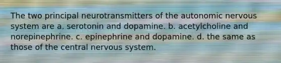 The two principal neurotransmitters of the autonomic nervous system are a. serotonin and dopamine. b. acetylcholine and norepinephrine. c. epinephrine and dopamine. d. the same as those of the central nervous system.