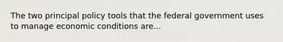 The two principal policy tools that the federal government uses to manage economic conditions are...