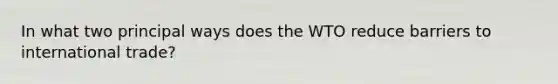 In what two principal ways does the WTO reduce barriers to international trade?