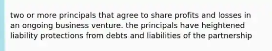 two or more principals that agree to share profits and losses in an ongoing business venture. the principals have heightened liability protections from debts and liabilities of the partnership