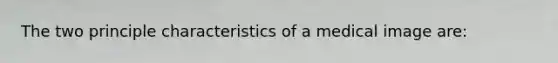 The two principle characteristics of a medical image are: