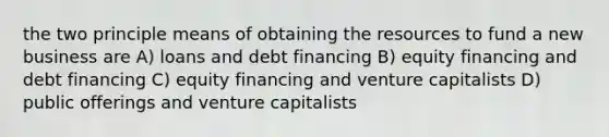 the two principle means of obtaining the resources to fund a new business are A) loans and debt financing B) equity financing and debt financing C) equity financing and venture capitalists D) public offerings and venture capitalists