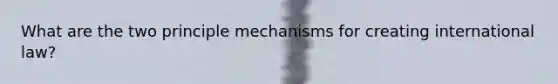 What are the two principle mechanisms for creating international law?