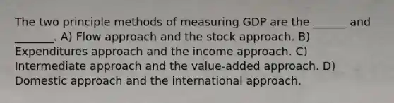 The two principle methods of measuring GDP are the ______ and _______. A) Flow approach and the stock approach. B) Expenditures approach and the income approach. C) Intermediate approach and the value-added approach. D) Domestic approach and the international approach.