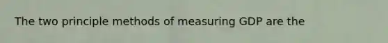 The two principle methods of measuring GDP are the