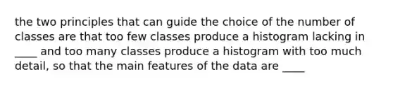 the two principles that can guide the choice of the number of classes are that too few classes produce a histogram lacking in ____ and too many classes produce a histogram with too much detail, so that the main features of the data are ____