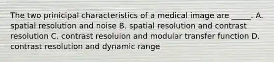 The two prinicipal characteristics of a medical image are _____. A. spatial resolution and noise B. spatial resolution and contrast resolution C. contrast resoluion and modular transfer function D. contrast resolution and dynamic range