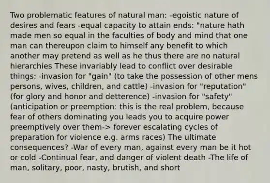 Two problematic features of natural man: -egoistic nature of desires and fears -equal capacity to attain ends: "nature hath made men so equal in the faculties of body and mind that one man can thereupon claim to himself any benefit to which another may pretend as well as he thus there are no natural hierarchies These invariably lead to conflict over desirable things: -invasion for "gain" (to take the possession of other mens persons, wives, children, and cattle) -invasion for "reputation" (for glory and honor and detterence) -invasion for "safety" (anticipation or preemption: this is the real problem, because fear of others dominating you leads you to acquire power preemptively over them-> forever escalating cycles of preparation for violence e.g. arms races) The ultimate consequences? -War of every man, against every man be it hot or cold -Continual fear, and danger of violent death -The life of man, solitary, poor, nasty, brutish, and short