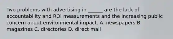 Two problems with advertising in ______ are the lack of accountability and ROI measurements and the increasing public concern about environmental impact. A. newspapers B. magazines C. directories D. direct mail