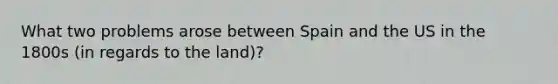 What two problems arose between Spain and the US in the 1800s (in regards to the land)?