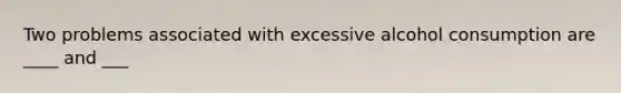 Two problems associated with excessive alcohol consumption are ____ and ___