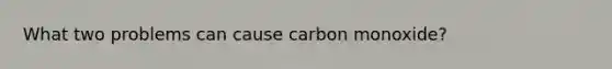 What two problems can cause carbon monoxide?