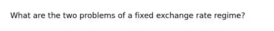 What are the two problems of a fixed exchange rate regime?