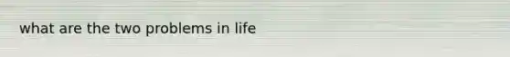 what are the two problems in life