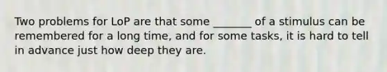 Two problems for LoP are that some _______ of a stimulus can be remembered for a long time, and for some tasks, it is hard to tell in advance just how deep they are.