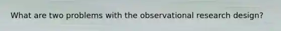 What are two problems with the observational research design?