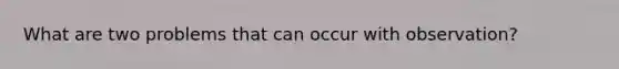 What are two problems that can occur with observation?