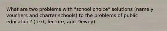 What are two problems with "school choice" solutions (namely vouchers and charter schools) to the problems of public education? (text, lecture, and Dewey)