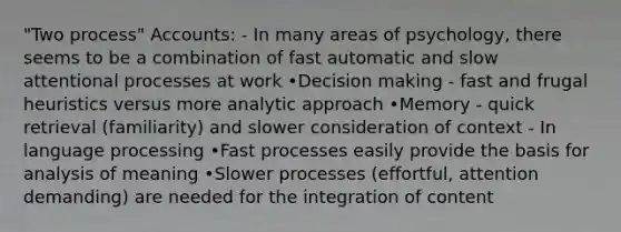 "Two process" Accounts: - In many areas of psychology, there seems to be a combination of fast automatic and slow attentional processes at work •Decision making - fast and frugal heuristics versus more analytic approach •Memory - quick retrieval (familiarity) and slower consideration of context - In language processing •Fast processes easily provide the basis for analysis of meaning •Slower processes (effortful, attention demanding) are needed for the integration of content