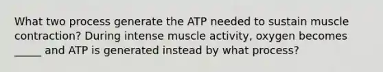 What two process generate the ATP needed to sustain <a href='https://www.questionai.com/knowledge/k0LBwLeEer-muscle-contraction' class='anchor-knowledge'>muscle contraction</a>? During intense muscle activity, oxygen becomes _____ and ATP is generated instead by what process?