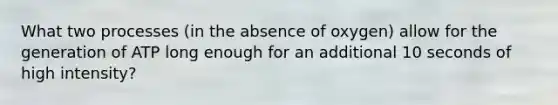 What two processes (in the absence of oxygen) allow for the generation of ATP long enough for an additional 10 seconds of high intensity?