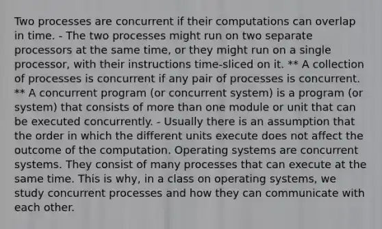 Two processes are concurrent if their computations can overlap in time. - The two processes might run on two separate processors at the same time, or they might run on a single processor, with their instructions time-sliced on it. ** A collection of processes is concurrent if any pair of processes is concurrent. ** A concurrent program (or concurrent system) is a program (or system) that consists of more than one module or unit that can be executed concurrently. - Usually there is an assumption that the order in which the different units execute does not affect the outcome of the computation. Operating systems are concurrent systems. They consist of many processes that can execute at the same time. This is why, in a class on operating systems, we study concurrent processes and how they can communicate with each other.