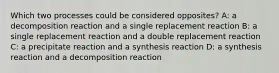 Which two processes could be considered opposites? A: a decomposition reaction and a single replacement reaction B: a single replacement reaction and a double replacement reaction C: a precipitate reaction and a synthesis reaction D: a synthesis reaction and a decomposition reaction