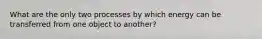 What are the only two processes by which energy can be transferred from one object to another?