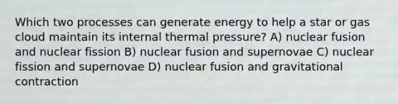 Which two processes can generate energy to help a star or gas cloud maintain its internal thermal pressure? A) nuclear fusion and nuclear fission B) nuclear fusion and supernovae C) nuclear fission and supernovae D) nuclear fusion and gravitational contraction