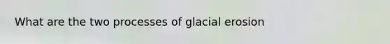 What are the two processes of <a href='https://www.questionai.com/knowledge/k7UPwLstdY-glacial-erosion' class='anchor-knowledge'>glacial erosion</a>