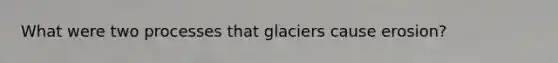 What were two processes that glaciers cause erosion?