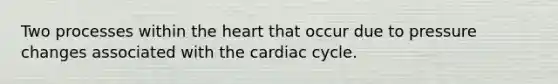 Two processes within <a href='https://www.questionai.com/knowledge/kya8ocqc6o-the-heart' class='anchor-knowledge'>the heart</a> that occur due to pressure changes associated with <a href='https://www.questionai.com/knowledge/k7EXTTtF9x-the-cardiac-cycle' class='anchor-knowledge'>the cardiac cycle</a>.