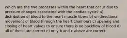 Which are the two processes within the heart that occur due to pressure changes associated with the cardiac cycle? a) distribution of blood to the heart muscle fibers b) unidirectional movement of blood through the heart chambers c) opening and closing of heart valves to ensure there is no backflow of blood d) all of these are correct e) only b and c above are correct