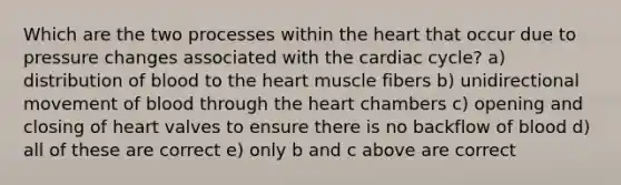 Which are the two processes within the heart that occur due to pressure changes associated with the cardiac cycle? a) distribution of blood to the heart muscle fibers b) unidirectional movement of blood through the heart chambers c) opening and closing of heart valves to ensure there is no backflow of blood d) all of these are correct e) only b and c above are correct