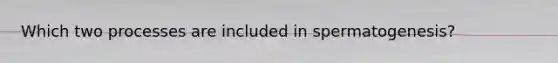 Which two processes are included in spermatogenesis?
