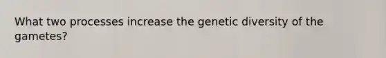 What two processes increase the genetic diversity of the gametes?