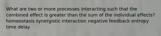 What are two or more processes interacting such that the combined effect is greater than the sum of the individual effects? homeostasis synergistic interaction negative feedback entropy time delay