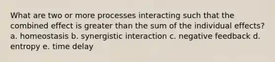 What are two or more processes interacting such that the combined effect is greater than the sum of the individual effects? a. homeostasis b. synergistic interaction c. negative feedback d. entropy e. time delay